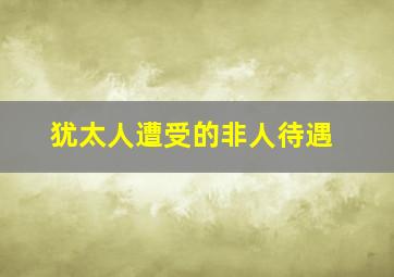 犹太人遭受的非人待遇