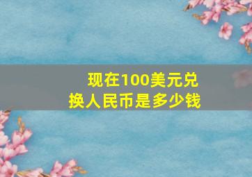 现在100美元兑换人民币是多少钱