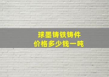 球墨铸铁铸件价格多少钱一吨