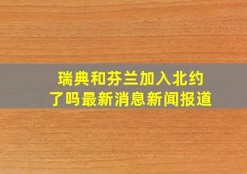 瑞典和芬兰加入北约了吗最新消息新闻报道