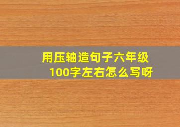 用压轴造句子六年级100字左右怎么写呀