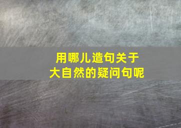 用哪儿造句关于大自然的疑问句呢