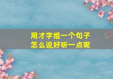 用才字组一个句子怎么说好听一点呢