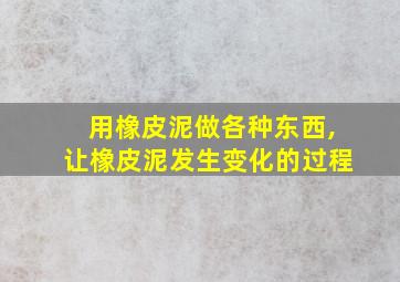 用橡皮泥做各种东西,让橡皮泥发生变化的过程