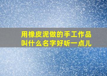 用橡皮泥做的手工作品叫什么名字好听一点儿