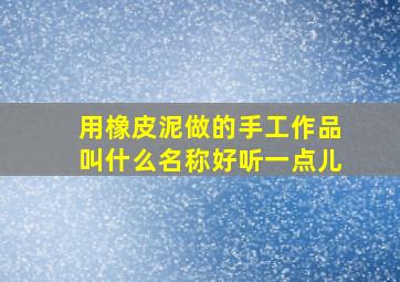 用橡皮泥做的手工作品叫什么名称好听一点儿