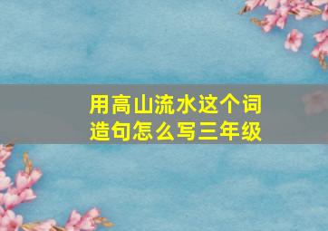 用高山流水这个词造句怎么写三年级