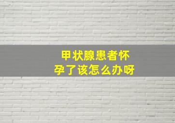 甲状腺患者怀孕了该怎么办呀