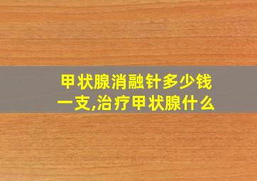 甲状腺消融针多少钱一支,治疗甲状腺什么