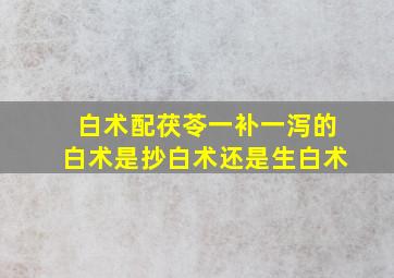 白术配茯苓一补一泻的白术是抄白术还是生白术