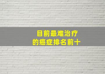 目前最难治疗的癌症排名前十