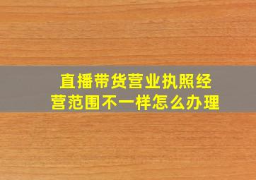 直播带货营业执照经营范围不一样怎么办理