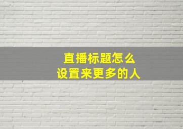 直播标题怎么设置来更多的人