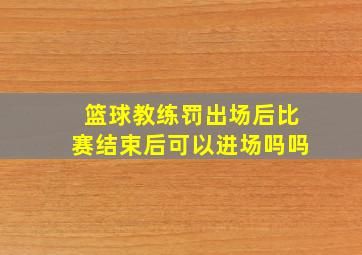 篮球教练罚出场后比赛结束后可以进场吗吗