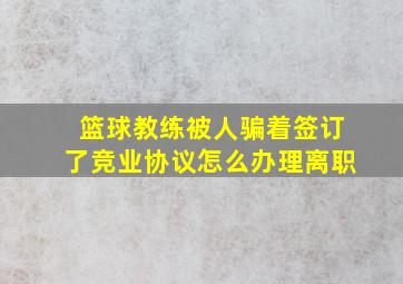 篮球教练被人骗着签订了竞业协议怎么办理离职