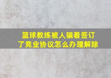 篮球教练被人骗着签订了竞业协议怎么办理解除