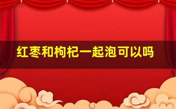 红枣和枸杞一起泡可以吗