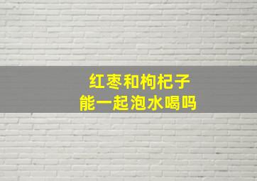 红枣和枸杞子能一起泡水喝吗