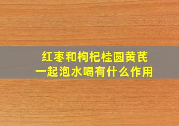 红枣和枸杞桂圆黄芪一起泡水喝有什么作用