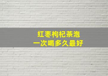 红枣枸杞茶泡一次喝多久最好