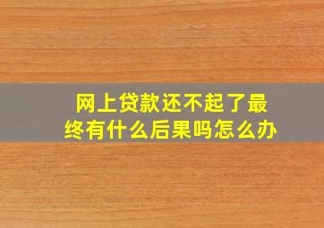 网上贷款还不起了最终有什么后果吗怎么办