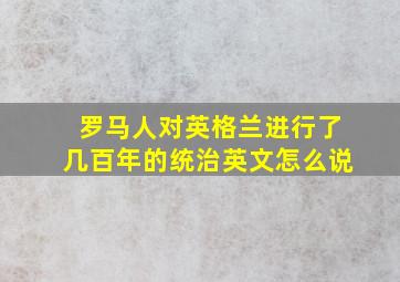 罗马人对英格兰进行了几百年的统治英文怎么说