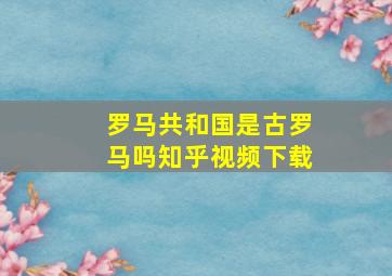 罗马共和国是古罗马吗知乎视频下载