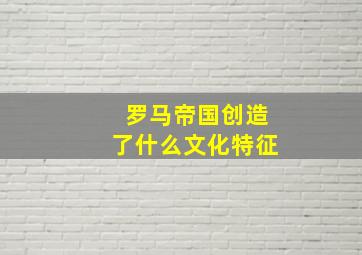 罗马帝国创造了什么文化特征