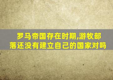 罗马帝国存在时期,游牧部落还没有建立自己的国家对吗