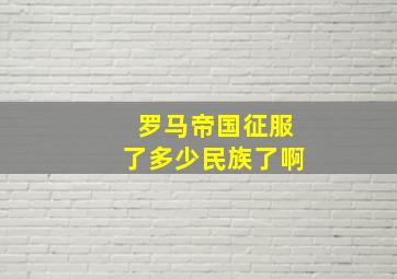 罗马帝国征服了多少民族了啊