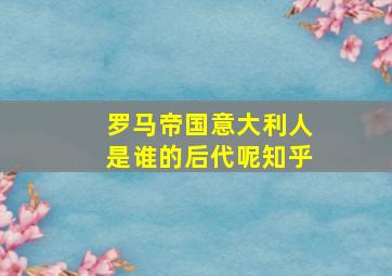 罗马帝国意大利人是谁的后代呢知乎