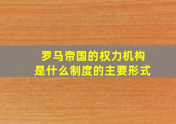 罗马帝国的权力机构是什么制度的主要形式