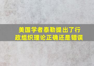 美国学者泰勒提出了行政组织理论正确还是错误