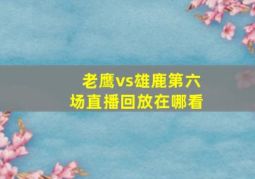 老鹰vs雄鹿第六场直播回放在哪看