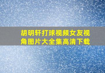 胡明轩打球视频女友视角图片大全集高清下载