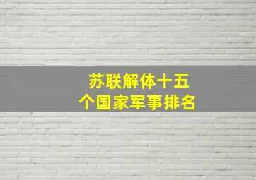 苏联解体十五个国家军事排名