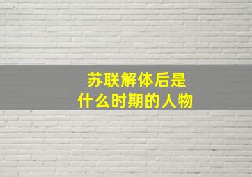 苏联解体后是什么时期的人物