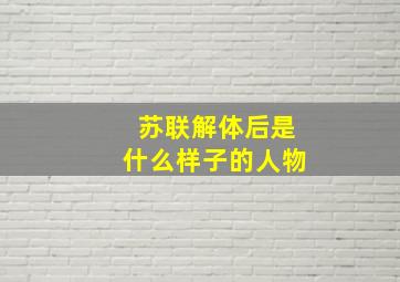 苏联解体后是什么样子的人物