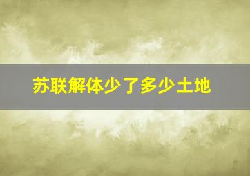 苏联解体少了多少土地