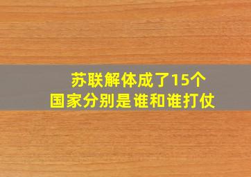 苏联解体成了15个国家分别是谁和谁打仗