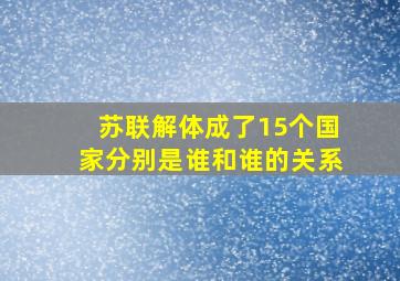 苏联解体成了15个国家分别是谁和谁的关系