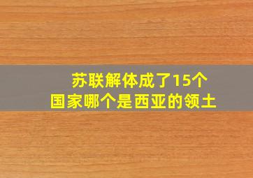 苏联解体成了15个国家哪个是西亚的领土