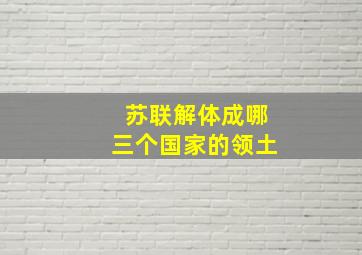 苏联解体成哪三个国家的领土