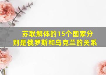 苏联解体的15个国家分别是俄罗斯和乌克兰的关系