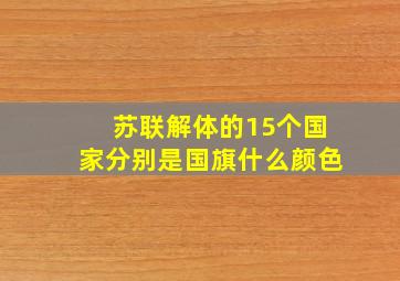 苏联解体的15个国家分别是国旗什么颜色