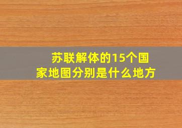 苏联解体的15个国家地图分别是什么地方