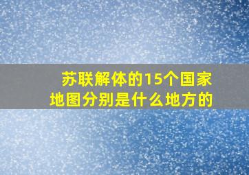 苏联解体的15个国家地图分别是什么地方的