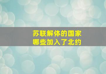 苏联解体的国家哪些加入了北约