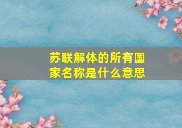 苏联解体的所有国家名称是什么意思