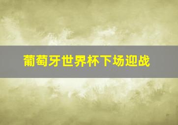 葡萄牙世界杯下场迎战